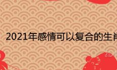 2021年感情可以复合的生肖破镜重圆的属相
