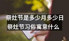 祭灶节是哪一天,具体日期是多少?祭灶节的习俗、象征意义是什么?