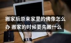 在搬家后，如何处理原住址中的佛像？搬家前应该优先搬运哪些物品？