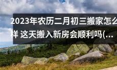 2023年农历二月初三搬家考虑细节，如何避免不顺的运势？这天搬入新房能否顺利迎来新生活？2023年农历二月份哪一天搬家最好？