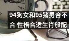 94年出生的女孩与95年出生的男孩最合适吗?他们的性格是否符合各自的生肖匹配?