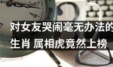 属相为虎的人在面对女友哭闹时竟无法化解，成为该类生肖中的上榜者