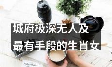 城府极深的女性中，哪个生肖女性拥有最多的心机和手段？