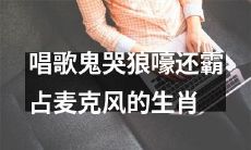 那些不仅会唱歌鬼哭狼嚎，而且还极其喜欢霸占麦克风的生肖一览