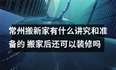 常州搬新家的讲究和准备：如何顺利完成搬家并合理规划装修计划？