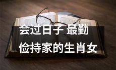 拥有极佳家庭管理能力的生肖女：她们是最勤俭持家、最善于过日子的人！