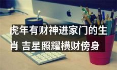 在虎年迎财神进家门的12生肖，幸运吉星注定带来横财！
