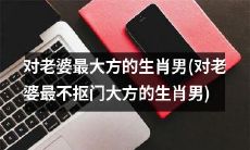 生肖男中,对自己的老婆最慷慨大方而绝不抠门的男人是谁?