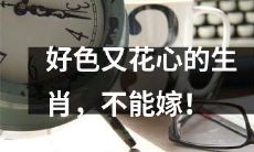 婚姻危机！这些生肖花心好色，不宜成为理想的婚姻伴侣！