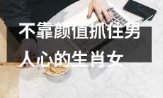 不局限于颜值，成功抓住男人心的生肖女排行榜