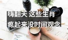 风靡全球！这些生肖在疯狂的欢乐中忘却时间概念！