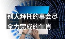 凭借尽心尽力的特质，哪些生肖总是尽最大努力完成他人安排的任务？