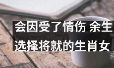 会因情伤而选择将就的女生肖,将来的余生会有怎样的人生?