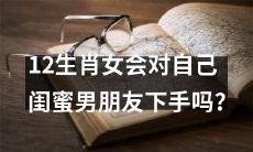 12生肖女是否会背叛自己的闺蜜，对她们的男友发起攻击？