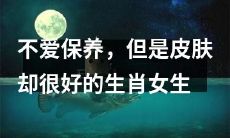 虽然不注重保养，但仍然拥有优美肌肤的属相女性