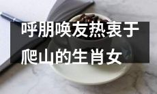 热爱攀登的十二生肖女子喜欢邀约朋友一同征服高山