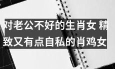 精致而略带自私的肖鸡女：即那些对丈夫不够友好的生肖女！