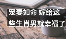 宠爱妻子，从此幸福伴随！选择这些生肖男，婚姻生活不再遥远！