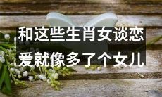 和这些生肖女谈恋爱的体验就像养育一位额外的女儿一样增添了责任感和挑战性
