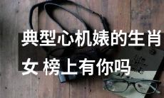 你是否在典型心机婊的生肖女名单中？来看看这份榜单！