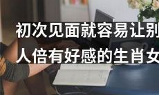 哪个生肖女初次见面就能让人倍感好感？