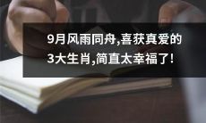 三大生肖在9月天倾盆大雨中乘风破浪,终于在幸福的港湾找到真爱!