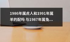 1986年属虎的人和1991年属羊的人适合搭配吗？而1987年属兔的人适合结婚吗？