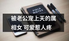 揭秘被疼爱的属相女：老公宠上天，可爱抢眼，幸福满满！