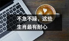 这些生肖具备非凡耐心，从容不迫才是他们的行事准则！