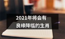 2021年生肖运势展望：预示着将迎来美好爱情并拥有凯旋的生肖