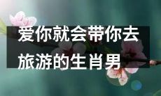 生肖男：只要爱你，就会带你畅游大千世界的浪漫旅行计划大揭秘