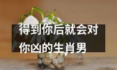 生肖男一旦得到你就会对你发脾气，让你不知所措！