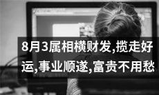 8月3日属相助力横财，好运已上门，事业蒸蒸日上，富贵指日可待，愁眉不再现！