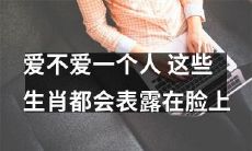 这些生肖的面相特征能透露出其是否爱不爱一个人