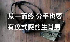 如何让一场分手也拥有仪式感？以生肖男为例，探讨从一而终的可能性