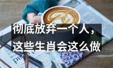 12星座哪些会彻底放弃一个人？他们会采取哪些行动呢？