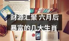 六月后财运亨通，几大生肖将财源滚滚而来，暴富之路近在眼前！