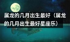 什么月份出生的属龙人最具吉祥之运？——晋升至星座乐的属龙人之选