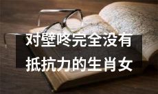 对于壁咚毫无抵抗力的各个生肖女性的探究:深入剖析他们的心理结构与行为特点