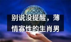 不该把自己的不负责任当作生肖男的代名词：揭秘薄情寡性生肖男的真实本性