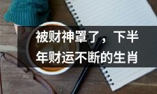 十二生肖中，被财神庇佑的幸运儿们，下半年财运亨通，福泽绵长！