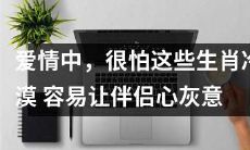 '谨慎选择：这些冷漠的生肖在爱情中容易让伴侣心灰意冷'