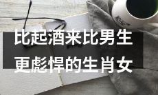 揭秘哪些生肖女比男生更彪悍，谁敢与酒爱好者相抗衡？