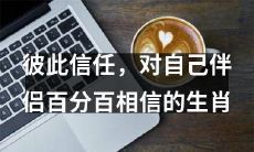 相互信任，彼此忠诚：哪些生肖能够百分百相信自己的伴侣？