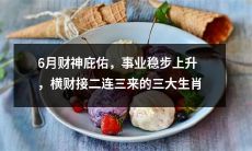 三大生肖6月份财神眷顾，事业稳步攀升，接连涌现横财机会