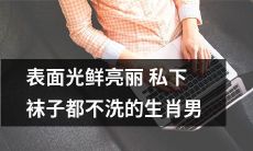 揭秘表面光鲜亮丽实则偷懒的生肖男，竟然连私下的袜子都不洗！