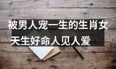 受男人宠爱的一生——命好的生肖女,人见人爱