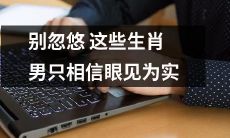 不被忽悠的有效建议：对于这些特定的生肖男性，只信眼见为实的观念是必须的