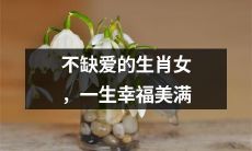 生肖女，不必担忧爱情缺失，一生享受幸福美满