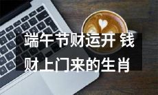 哪些？十二生肖中哪些能在端午节期间迎来财运，听说他们的钱财运势极佳！